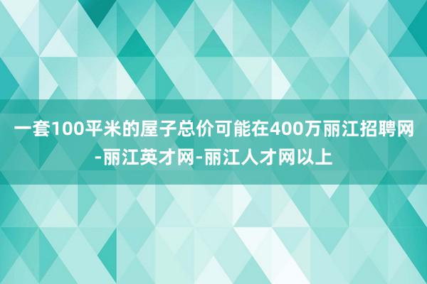 一套100平米的屋子总价可能在400万丽江招聘网-丽江英才网-丽江人才网以上