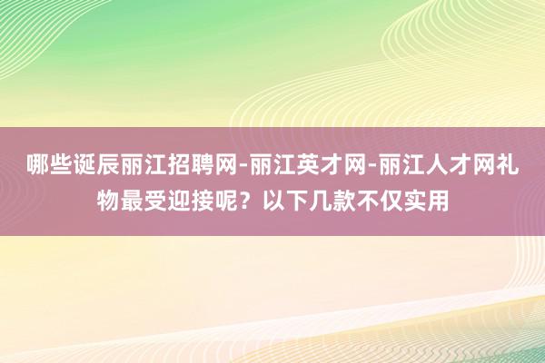 哪些诞辰丽江招聘网-丽江英才网-丽江人才网礼物最受迎接呢？以下几款不仅实用
