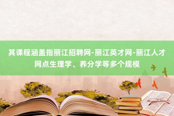 其课程涵盖指丽江招聘网-丽江英才网-丽江人才网点生理学、养分学等多个规模